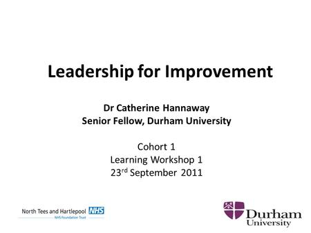 Leadership for Improvement Dr Catherine Hannaway Senior Fellow, Durham University Cohort 1 Learning Workshop 1 23 rd September 2011.