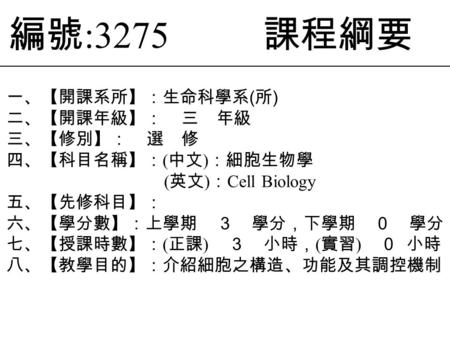 編號 :3275 課程綱要 一、【開課系所】：生命科學系 ( 所 ) 二、【開課年級】： 三 年級 三、【修別】： 選 修 四、【科目名稱】： ( 中文 ) ：細胞生物學 ( 英文 ) ： Cell Biology 五、【先修科目】： 六、【學分數】：上學期 ３ 學分，下學期 ０ 學分 七、【授課時數】：