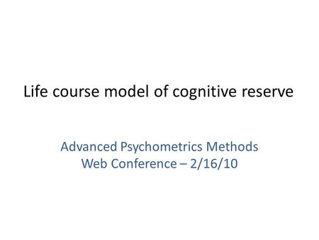 Life course model of cognitive reserve Advanced Psychometrics Methods Web Conference – 2/16/10.