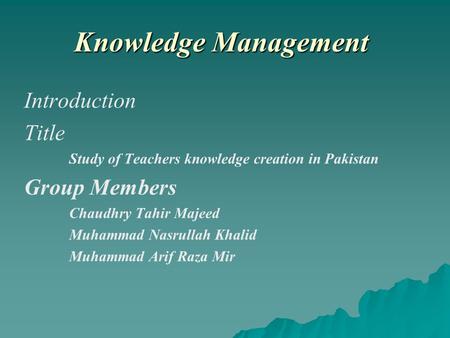 Knowledge Management Introduction Title Study of Teachers knowledge creation in Pakistan Group Members Chaudhry Tahir Majeed Muhammad Nasrullah Khalid.