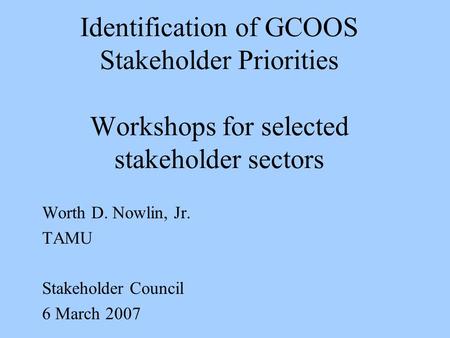 Identification of GCOOS Stakeholder Priorities Workshops for selected stakeholder sectors Worth D. Nowlin, Jr. TAMU Stakeholder Council 6 March 2007.