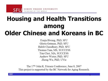 GRC 1 Housing and Health Transitions among Older Chinese and Koreans in BC Eunju Hwang, PhD, SFU Gloria Gutman, PhD, SFU Habib Chaudhury, PhD, SFU Thomas.