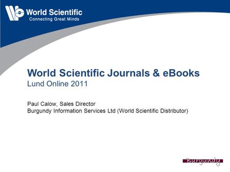 World Scientific Journals & eBooks Lund Online 2011 Paul Calow, Sales Director Burgundy Information Services Ltd (World Scientific Distributor)