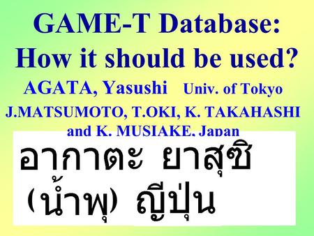 GAME-T Database: How it should be used? AGATA, Yasushi Univ. of Tokyo J.MATSUMOTO, T.OKI, K. TAKAHASHI and K. MUSIAKE, Japan ( )