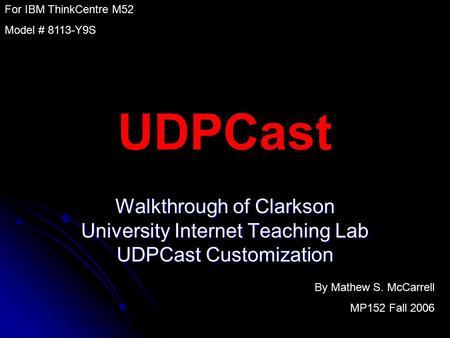 UDPCast Walkthrough of Clarkson University Internet Teaching Lab UDPCast Customization By Mathew S. McCarrell MP152 Fall 2006 For IBM ThinkCentre M52 Model.