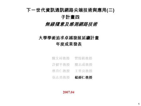 1 大學學術追求卓越發展延續計畫 年度成果發表 2007.04 下一世代資訊通訊網路尖端技術與應用 ( 二 ) 子計畫四 無線隨意及感測網路技術 陳文村教授 曾煜棋教授 許健平教授 陳志成教授 蔡育仁教授 王晉良教授 張志勇教授 楊舜仁教授.