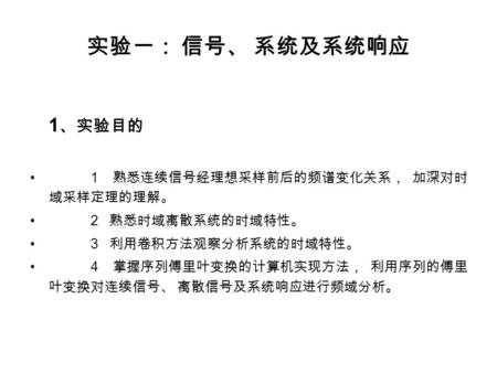 实验一： 信号、 系统及系统响应 1 、实验目的 1 熟悉连续信号经理想采样前后的频谱变化关系， 加深对时 域采样定理的理解。 2 熟悉时域离散系统的时域特性。 3 利用卷积方法观察分析系统的时域特性。 4 掌握序列傅里叶变换的计算机实现方法， 利用序列的傅里 叶变换对连续信号、 离散信号及系统响应进行频域分析。