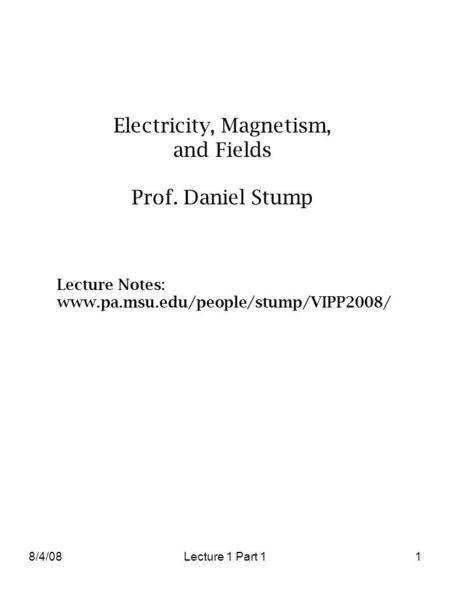 8/4/08Lecture 1 Part 11 Electricity, Magnetism, and Fields Prof. Daniel Stump Lecture Notes: www.pa.msu.edu/people/stump/VIPP2008/