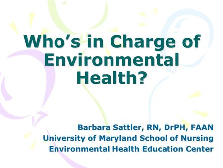 Who’s in Charge of Environmental Health? Barbara Sattler, RN, DrPH, FAAN University of Maryland School of Nursing Environmental Health Education Center.