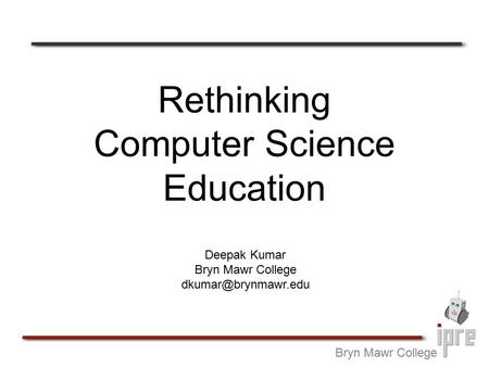 Rethinking Computer Science Education Bryn Mawr College Deepak Kumar Bryn Mawr College