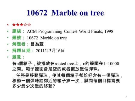 1 10672 Marble on tree ★★★☆☆ 題組： ACM Programming Contest World Finals, 1998 題號： 10672 Marble on tree 解題者：呂為萱 解題日期： 2011 年 3 月 16 日 題意： 有 n 個箱子，被擺放在 rooted.