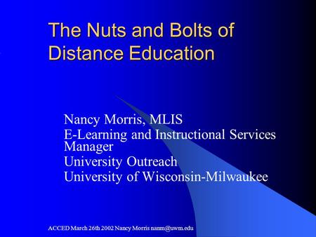 ACCED March 26th 2002 Nancy Morris The Nuts and Bolts of Distance Education Nancy Morris, MLIS E-Learning and Instructional Services Manager.