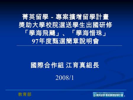 教育部 1 菁英留學－專案擴增留學計畫 獎助大學校院選送學生出國研修 「學海飛颺」、「學海惜珠」 97 年度甄選簡章說明會 國際合作組 江育真組長 2008/1.