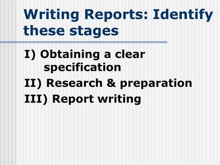 Writing Reports: Identify these stages I) Obtaining a clear specification II) Research & preparation III) Report writing.