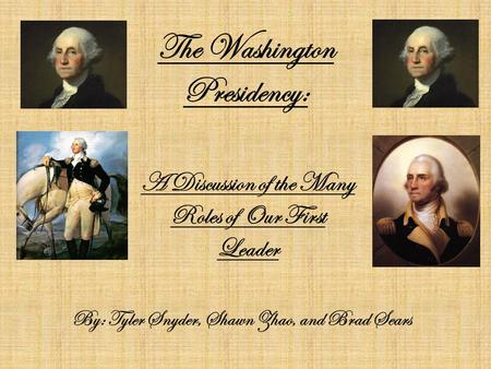 The Washington Presidency: By: Tyler Snyder, Shawn Zhao, and Brad Sears A Discussion of the Many Roles of Our First Leader.