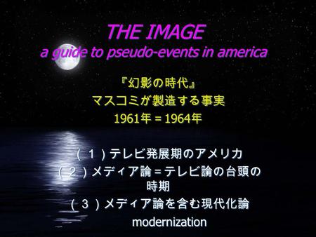 THE IMAGE a guide to pseudo-events in america 『幻影の時代』 マスコミが製造する事実 1961 年＝ 1964 年 （１）テレビ発展期のアメリカ （２）メディア論＝テレビ論の台頭の 時期 （３）メディア論を含む現代化論 modernization 『幻影の時代』