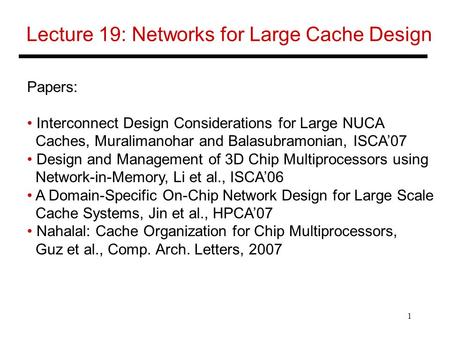 1 Lecture 19: Networks for Large Cache Design Papers: Interconnect Design Considerations for Large NUCA Caches, Muralimanohar and Balasubramonian, ISCA’07.