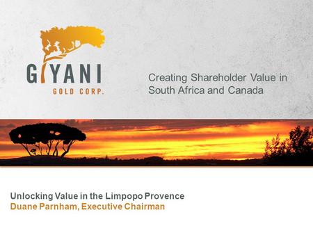 Creating Shareholder Value in South Africa and Canada Unlocking Value in the Limpopo Provence Duane Parnham, Executive Chairman.