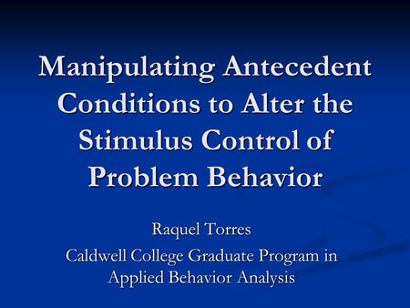 Manipulating Antecedent Conditions to Alter the Stimulus Control of Problem Behavior Raquel Torres Caldwell College Graduate Program in Applied Behavior.