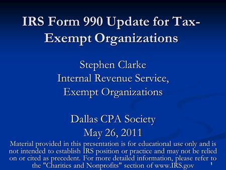 1 1 IRS Form 990 Update for Tax- Exempt Organizations Stephen Clarke Internal Revenue Service, Exempt Organizations Dallas CPA Society May 26, 2011 Material.