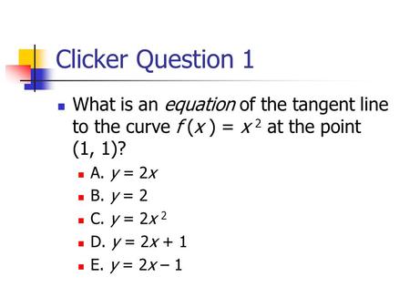 Clicker Question 1 What is an equation of the tangent line to the curve f (x ) = x 2 at the point (1, 1)? A. y = 2x B. y = 2 C. y = 2x 2 D. y = 2x + 1.