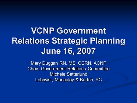 VCNP Government Relations Strategic Planning June 16, 2007 Mary Duggan RN, MS, CCRN, ACNP Chair, Government Relations Committee Michele Satterlund Lobbyist,