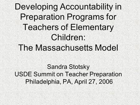 Developing Accountability in Preparation Programs for Teachers of Elementary Children: The Massachusetts Model Sandra Stotsky USDE Summit on Teacher Preparation.