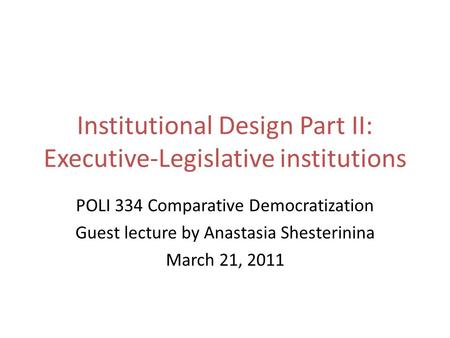 Institutional Design Part II: Executive-Legislative institutions POLI 334 Comparative Democratization Guest lecture by Anastasia Shesterinina March 21,