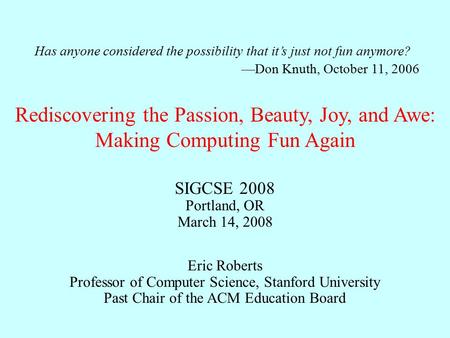 Rediscovering the Passion, Beauty, Joy, and Awe: Making Computing Fun Again Eric Roberts Professor of Computer Science, Stanford University Past Chair.