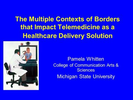 The Multiple Contexts of Borders that Impact Telemedicine as a Healthcare Delivery Solution Pamela Whitten College of Communication Arts & Sciences Michigan.