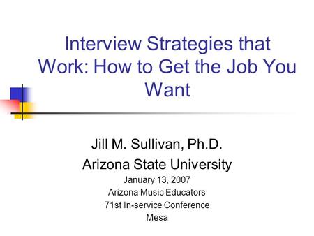 Interview Strategies that Work: How to Get the Job You Want Jill M. Sullivan, Ph.D. Arizona State University January 13, 2007 Arizona Music Educators 71st.