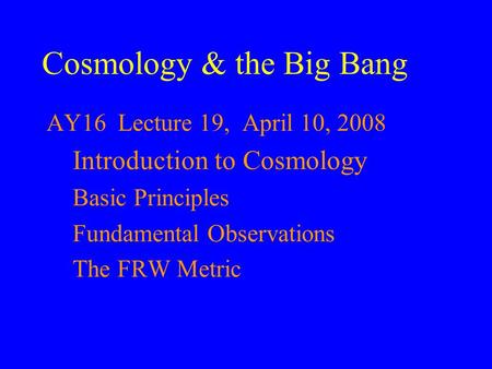 Cosmology & the Big Bang AY16 Lecture 19, April 10, 2008 Introduction to Cosmology Basic Principles Fundamental Observations The FRW Metric.