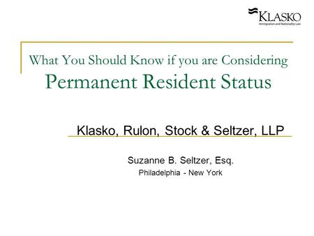 What You Should Know if you are Considering Permanent Resident Status Klasko, Rulon, Stock & Seltzer, LLP Suzanne B. Seltzer, Esq. Philadelphia - New York.