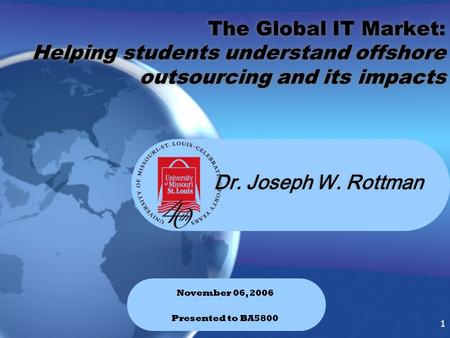 1 1 Dr. Joseph W. Rottman November 06, 2006 Presented to BA5800 The Global IT Market: Helping students understand offshore outsourcing and its impacts.