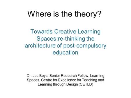 Where is the theory? Towards Creative Learning Spaces:re-thinking the architecture of post-compulsory education Dr. Jos Boys, Senior Research Fellow, Learning.