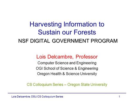 Lois Delcambre, OSU CS Colloquium Series1 NSF DIGITAL GOVERNMENT PROGRAM Harvesting Information to Sustain our Forests NSF DIGITAL GOVERNMENT PROGRAM Lois.