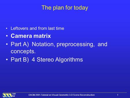 CAU Kiel DAGM 2001-Tutorial on Visual-Geometric 3-D Scene Reconstruction 1 The plan for today Leftovers and from last time Camera matrix Part A) Notation,