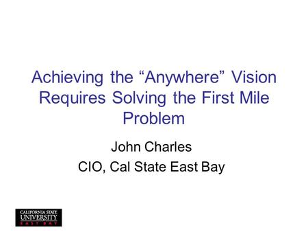 Achieving the “Anywhere” Vision Requires Solving the First Mile Problem John Charles CIO, Cal State East Bay.