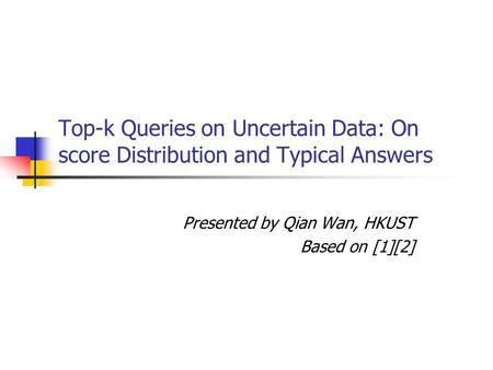 Top-k Queries on Uncertain Data: On score Distribution and Typical Answers Presented by Qian Wan, HKUST Based on [1][2]