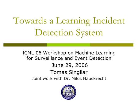 Towards a Learning Incident Detection System ICML 06 Workshop on Machine Learning for Surveillance and Event Detection June 29, 2006 Tomas Singliar Joint.