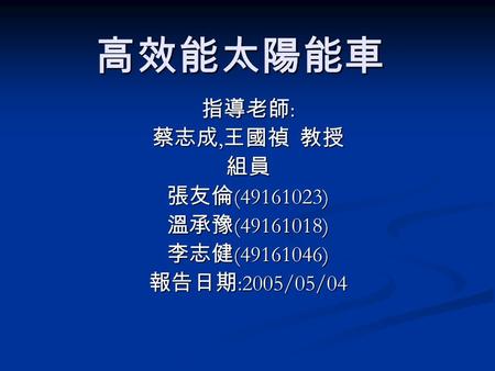 高效能太陽能車 指導老師 : 蔡志成, 王國禎 教授 組員 張友倫 (49161023) 溫承豫 (49161018) 李志健 (49161046) 報告日期 :2005/05/04.