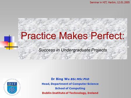 Practice Makes Perfect: Success in Undergraduate Projects Dr Bing Wu BSc MSc PhD Head, Department of Computer Science School of Computing Dublin Institute.