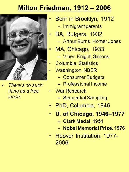 Milton Friedman, 1912 – 2006 There’s no such thing as a free lunch. Born in Brooklyn, 1912 –Immigrant parents BA, Rutgers, 1932 –Arthur Burns, Homer Jones.