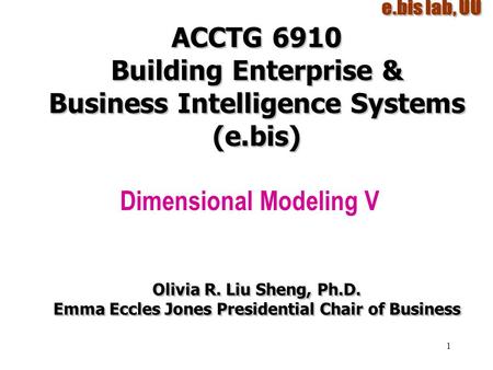 1 ACCTG 6910 Building Enterprise & Business Intelligence Systems (e.bis) Dimensional Modeling V Olivia R. Liu Sheng, Ph.D. Emma Eccles Jones Presidential.