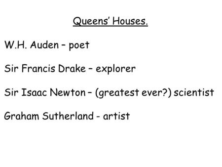 Queens’ Houses. W.H. Auden – poet Sir Francis Drake – explorer Sir Isaac Newton – (greatest ever?) scientist Graham Sutherland - artist.