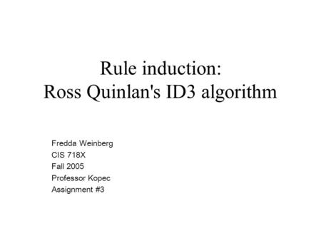 Rule induction: Ross Quinlan's ID3 algorithm Fredda Weinberg CIS 718X Fall 2005 Professor Kopec Assignment #3.