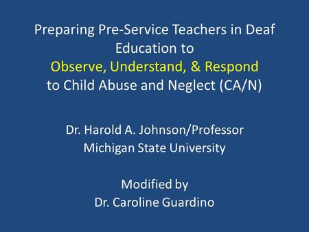 Preparing Pre-Service Teachers in Deaf Education to Observe, Understand, & Respond to Child Abuse and Neglect (CA/N) Dr. Harold A. Johnson/Professor Michigan.