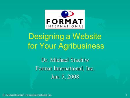 Dr. Michael Stachiw - Format International, Inc. 1 Designing a Website for Your Agribusiness Dr. Michael Stachiw Format International, Inc. Jan. 5, 2008.