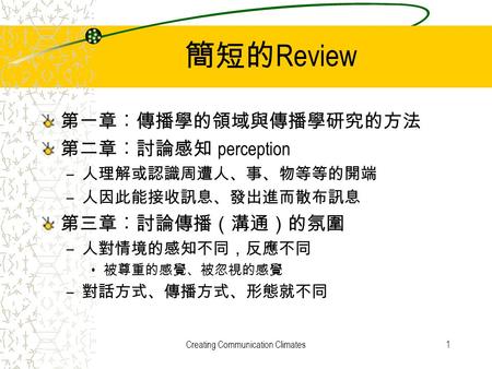 Creating Communication Climates1 簡短的 Review 第一章︰傳播學的領域與傳播學研究的方法 第二章︰討論感知 perception – 人理解或認識周遭人、事、物等等的開端 – 人因此能接收訊息、發出進而散布訊息 第三章︰討論傳播（溝通）的氛圍 – 人對情境的感知不同，反應不同.