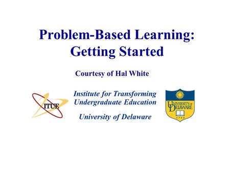 University of Delaware Problem-Based Learning: Getting Started Institute for Transforming Undergraduate Education Courtesy of Hal White.